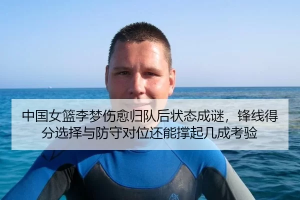 中国女篮李梦伤愈归队后状态成谜，锋线得分选择与防守对位还能撑起几成考验